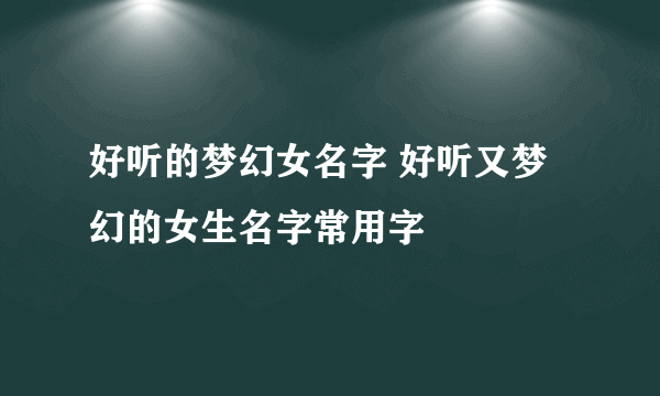 好听的梦幻女名字 好听又梦幻的女生名字常用字