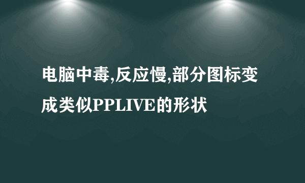 电脑中毒,反应慢,部分图标变成类似PPLIVE的形状