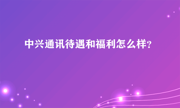 中兴通讯待遇和福利怎么样？