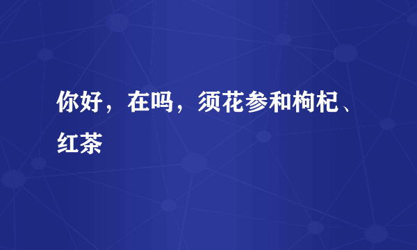 你好，在吗，须花参和枸杞、红茶