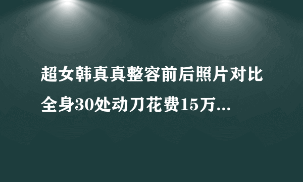 超女韩真真整容前后照片对比全身30处动刀花费15万-飞外网