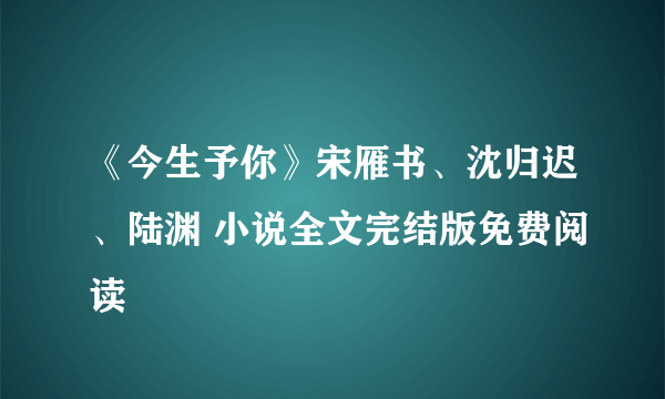 《今生予你》宋雁书、沈归迟、陆渊 小说全文完结版免费阅读