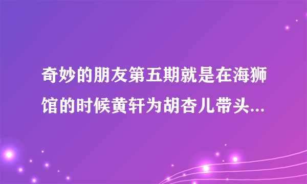 奇妙的朋友第五期就是在海狮馆的时候黄轩为胡杏儿带头护具的时候的那个女唱歌曲名