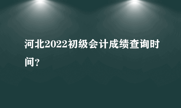 河北2022初级会计成绩查询时间？