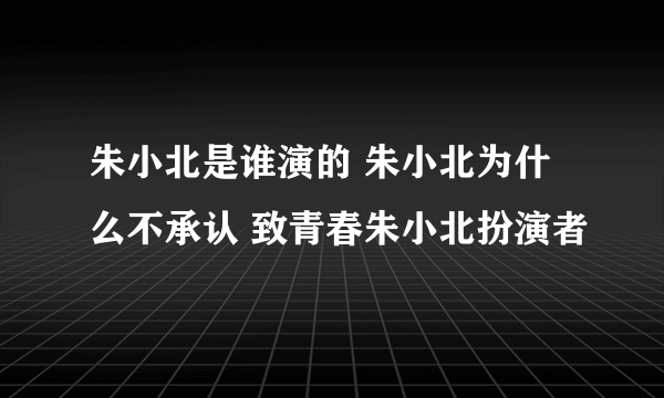 朱小北是谁演的 朱小北为什么不承认 致青春朱小北扮演者