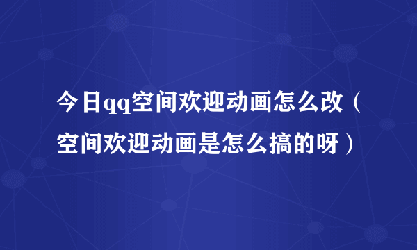 今日qq空间欢迎动画怎么改（空间欢迎动画是怎么搞的呀）