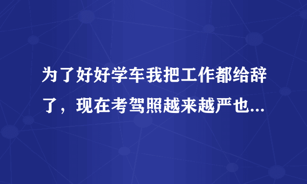 为了好好学车我把工作都给辞了，现在考驾照越来越严也越来越难了，没有工作就没有收入，