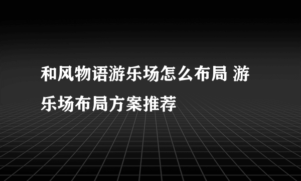 和风物语游乐场怎么布局 游乐场布局方案推荐