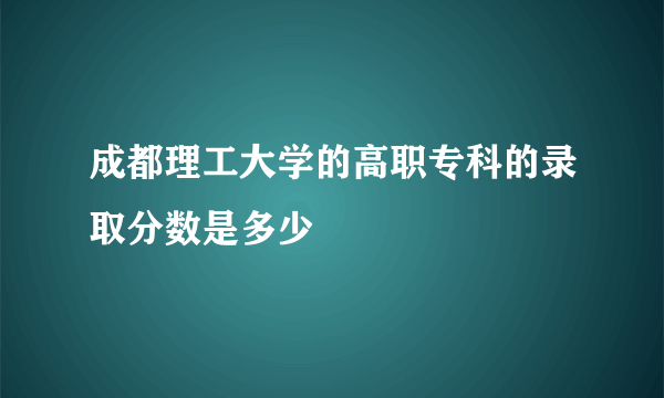 成都理工大学的高职专科的录取分数是多少