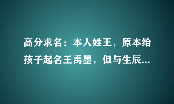 高分求名：本人姓王，原本给孩子起名王禹墨，但与生辰八字不合，孩子生辰八字是：壬辰 甲辰 丁未