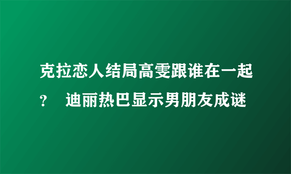 克拉恋人结局高雯跟谁在一起？  迪丽热巴显示男朋友成谜