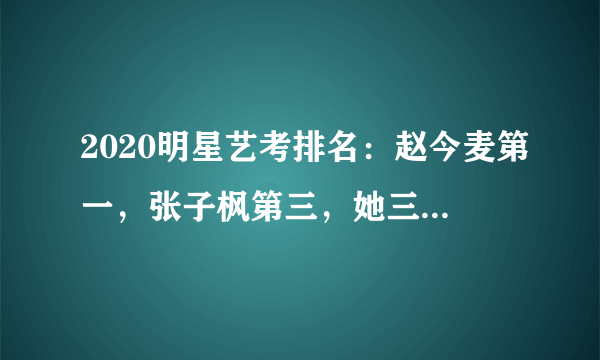 2020明星艺考排名：赵今麦第一，张子枫第三，她三科第一很低调