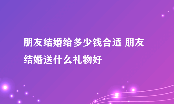 朋友结婚给多少钱合适 朋友结婚送什么礼物好