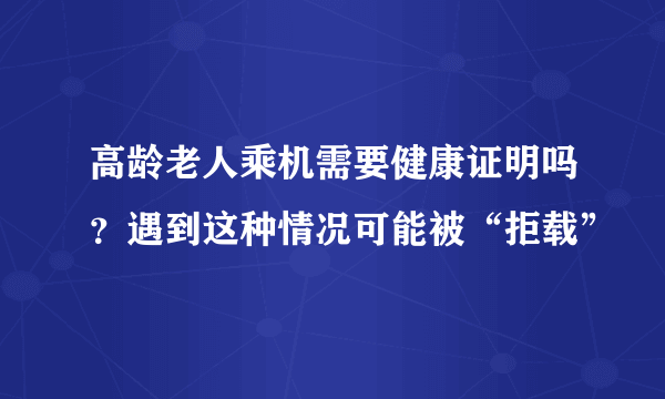 高龄老人乘机需要健康证明吗？遇到这种情况可能被“拒载”