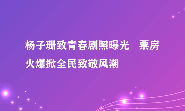 杨子珊致青春剧照曝光   票房火爆掀全民致敬风潮