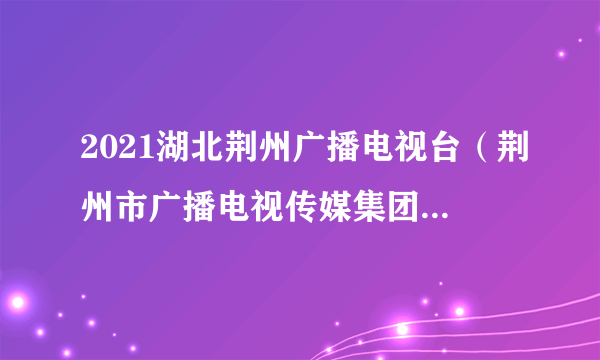 2021湖北荆州广播电视台（荆州市广播电视传媒集团）招聘公告