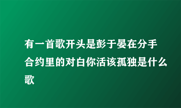 有一首歌开头是彭于晏在分手合约里的对白你活该孤独是什么歌