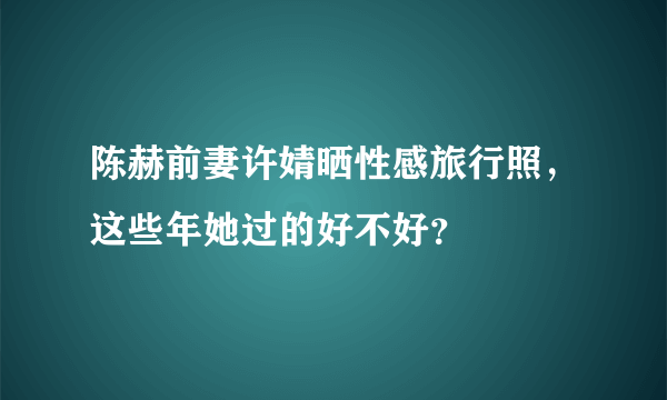 陈赫前妻许婧晒性感旅行照，这些年她过的好不好？