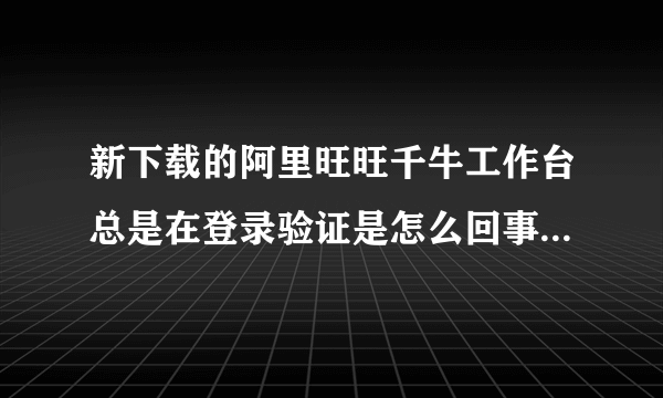 新下载的阿里旺旺千牛工作台总是在登录验证是怎么回事？换成阿里旺旺2012版本还是在不停的验证是怎么了？