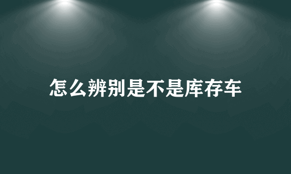 怎么辨别是不是库存车