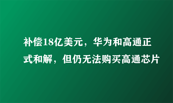 补偿18亿美元，华为和高通正式和解，但仍无法购买高通芯片