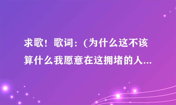 求歌！歌词：(为什么这不该算什么我愿意在这拥堵的人海中感受苦中作乐)