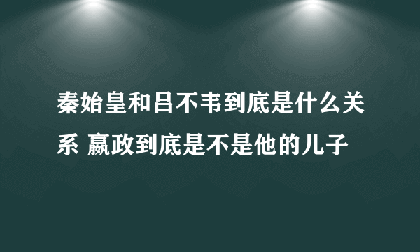 秦始皇和吕不韦到底是什么关系 嬴政到底是不是他的儿子