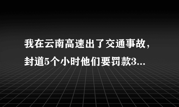 我在云南高速出了交通事故，封道5个小时他们要罚款3万，这合理吗，罚款的依据是什么呢？