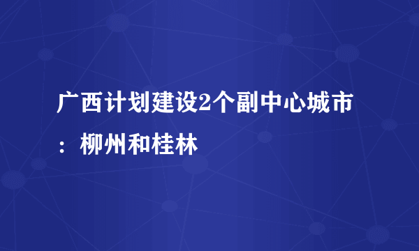 广西计划建设2个副中心城市：柳州和桂林