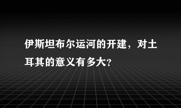 伊斯坦布尔运河的开建，对土耳其的意义有多大？