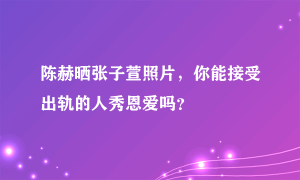 陈赫晒张子萱照片，你能接受出轨的人秀恩爱吗？