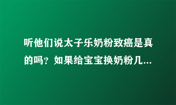 听他们说太子乐奶粉致癌是真的吗？如果给宝宝换奶粉几个月可以换，我宝宝现在快二十天！急急