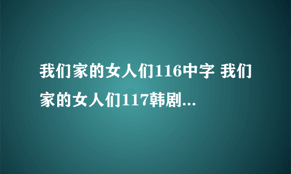 我们家的女人们116中字 我们家的女人们117韩剧 我们家的女人们118国语版