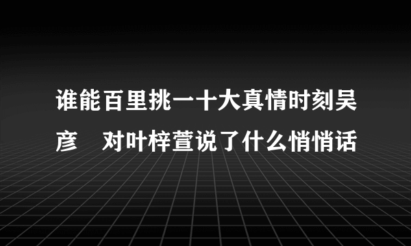 谁能百里挑一十大真情时刻吴彦堃对叶梓萱说了什么悄悄话