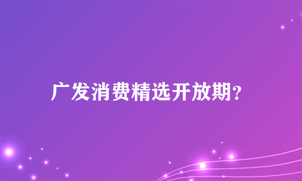 广发消费精选开放期？