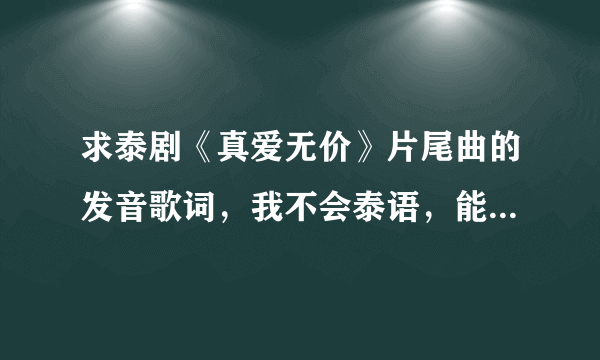 求泰剧《真爱无价》片尾曲的发音歌词，我不会泰语，能不能用中文或拼音翻译的歌词发音。