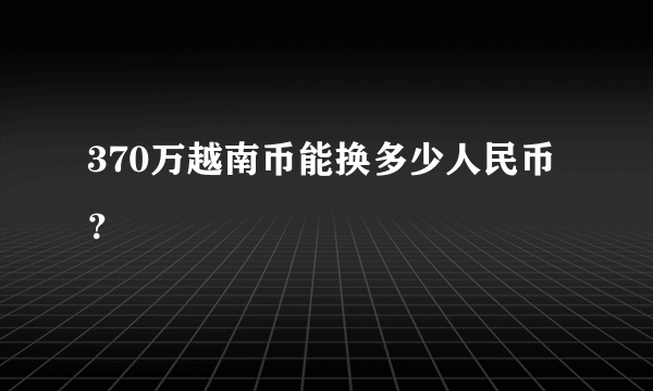 370万越南币能换多少人民币？