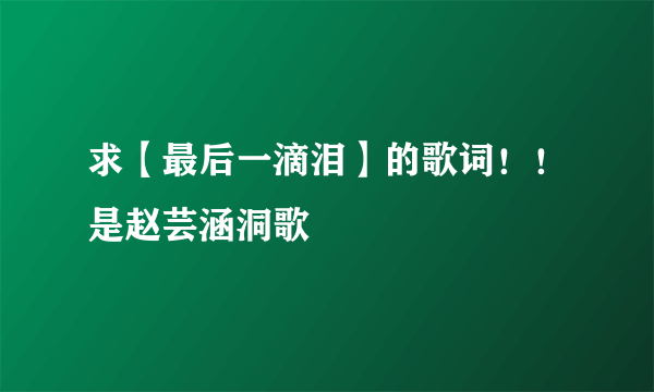 求【最后一滴泪】的歌词！！是赵芸涵洞歌