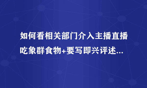 如何看相关部门介入主播直播吃象群食物+要写即兴评述+能说一分半+观点+论证结尾（看清题目再来）