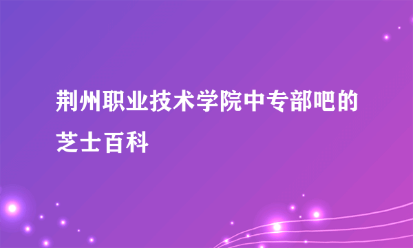 荆州职业技术学院中专部吧的芝士百科