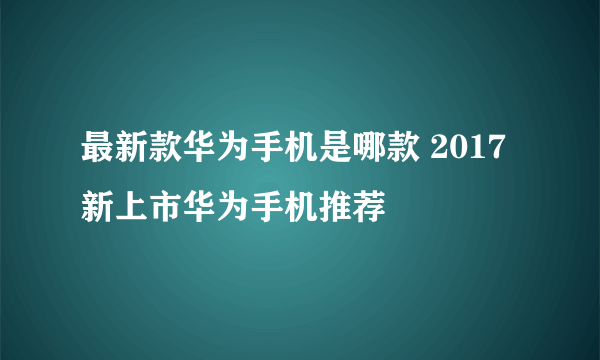 最新款华为手机是哪款 2017新上市华为手机推荐