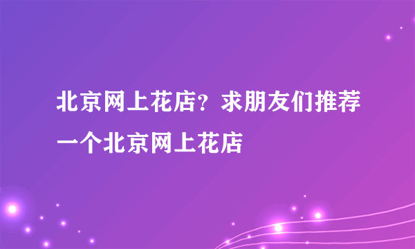 北京网上花店？求朋友们推荐一个北京网上花店