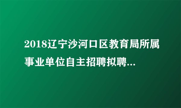 2018辽宁沙河口区教育局所属事业单位自主招聘拟聘公告（第一批）