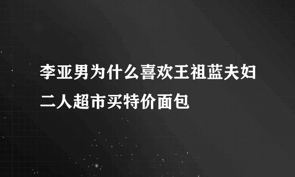 李亚男为什么喜欢王祖蓝夫妇二人超市买特价面包