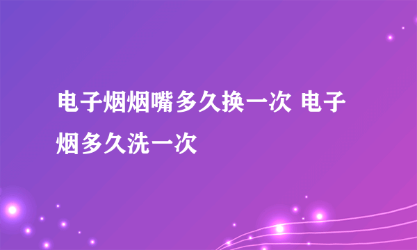 电子烟烟嘴多久换一次 电子烟多久洗一次