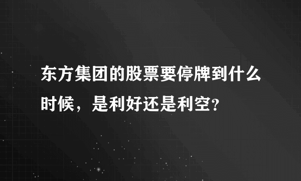 东方集团的股票要停牌到什么时候，是利好还是利空？