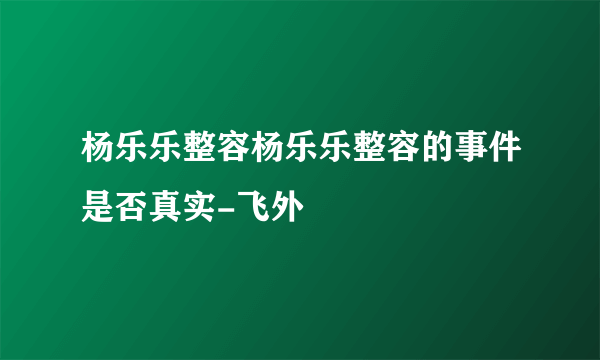 杨乐乐整容杨乐乐整容的事件是否真实-飞外