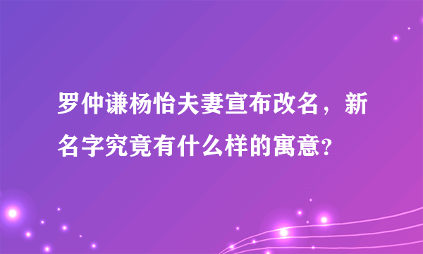 罗仲谦杨怡夫妻宣布改名，新名字究竟有什么样的寓意？