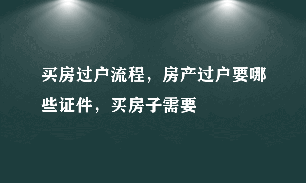 买房过户流程，房产过户要哪些证件，买房子需要