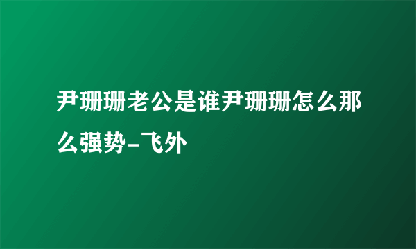 尹珊珊老公是谁尹珊珊怎么那么强势-飞外